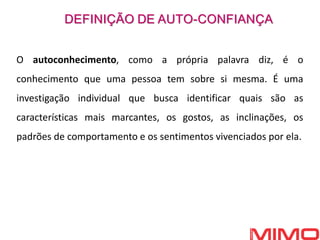 1. DEFINIÇÃO DE
AUTO- ESTIMA
DEFINIÇDEFINI
ÇÃO DE AUTO-
ESTIMAÃO DE
AUTO- ESTIMA
O autoconhecimento, como a própria palavra diz, é o
conhecimento que uma pessoa tem sobre si mesma. É uma
investigação individual que busca identificar quais são as
características mais marcantes, os gostos, as inclinações, os
padrões de comportamento e os sentimentos vivenciados por ela.
DEFINIÇÃO DE AUTO-CONFIANÇA
 