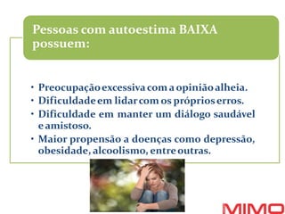 • Preocupaçãoexcessivacomaopiniãoalheia.
• Dificuldadeem lidarcom os próprioserros.
• Dificuldade em manter um diálogo saudável
eamistoso.
• Maior propensão a doenças como depressão,
obesidade, alcoolismo, entreoutras.
Pessoas com autoestima BAIXA
possuem:
 