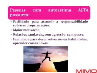 com autoestima ALTA
Pessoas
possuem:
• Facilidade para assumir a responsabilidade
sobre as próprias ações.
• Maior motivação.
• Relações saudáveis, sem agressão, sem posse.
• Facilidade para desenvolver novas habilidades,
aprender coisas novas.
 