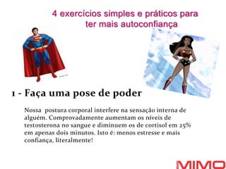 1 - Faça uma pose de poder
Nossa postura corporal interfere na sensação interna de
alguém. Comprovadamente aumentam os níveis de
testosterona no sangue e diminuem os de cortisol em 25%
em apenas dois minutos. Isto é: menos estresse e mais
confiança, literalmente!
4 exercícios simples e práticos para
ter mais autoconfiança
 
