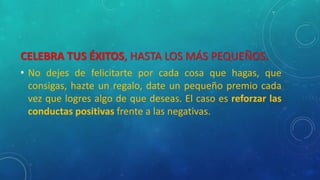 CELEBRA TUS ÉXITOS, HASTA LOS MÁS PEQUEÑOS.
• No dejes de felicitarte por cada cosa que hagas, que
consigas, hazte un regalo, date un pequeño premio cada
vez que logres algo de que deseas. El caso es reforzar las
conductas positivas frente a las negativas.
 
