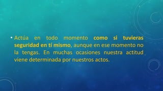 • Actúa en todo momento como si tuvieras
seguridad en tí mismo, aunque en ese momento no
la tengas. En muchas ocasiones nuestra actitud
viene determinada por nuestros actos.
 