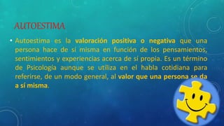 AUTOESTIMA
• Autoestima es la valoración positiva o negativa que una
persona hace de sí misma en función de los pensamientos,
sentimientos y experiencias acerca de sí propia. Es un término
de Psicología aunque se utiliza en el habla cotidiana para
referirse, de un modo general, al valor que una persona se da
a sí misma.
 