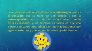 • La autoestima está relacionada con la autoimagen, que es
el concepto que se tiene de uno propio, y con la
autoaceptación, que se trata del reconocimiento propio
de las cualidades y los defectos. La forma en que una
persona se valora está influida en muchas ocasiones por
agentes externos y puede cambiar a lo largo del tiempo.
 