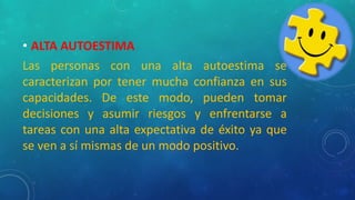 • ALTA AUTOESTIMA
Las personas con una alta autoestima se
caracterizan por tener mucha confianza en sus
capacidades. De este modo, pueden tomar
decisiones y asumir riesgos y enfrentarse a
tareas con una alta expectativa de éxito ya que
se ven a sí mismas de un modo positivo.
 