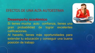 EFECTOS DE UNA ALTA AUTOESTIMA
Desempeño académico
Si tienes mucha auto confianza, tienes una
gran probabilidad de lograr excelentes
calificaciones.
Al hacerlo, tienes más oportunidades para
extender tu educación y conseguir una buena
posición de trabajo
 