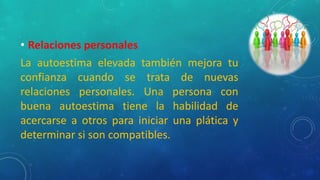 • Relaciones personales
La autoestima elevada también mejora tu
confianza cuando se trata de nuevas
relaciones personales. Una persona con
buena autoestima tiene la habilidad de
acercarse a otros para iniciar una plática y
determinar si son compatibles.
 