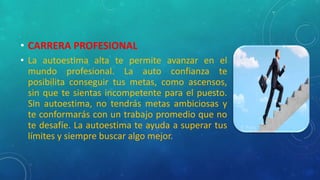 • CARRERA PROFESIONAL
• La autoestima alta te permite avanzar en el
mundo profesional. La auto confianza te
posibilita conseguir tus metas, como ascensos,
sin que te sientas incompetente para el puesto.
Sin autoestima, no tendrás metas ambiciosas y
te conformarás con un trabajo promedio que no
te desafíe. La autoestima te ayuda a superar tus
límites y siempre buscar algo mejor.
 