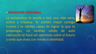 • BIENESTAR PERSONAL
La autoestima te ayuda a vivir una vida sana,
activa y creativa. Te sientes mejor contigo
mismo y te sientes capaz de lograr lo que te
propongas. Un sentido sólido de auto
valoración te hace ser optimista sobre el futuro
y evita que vivas con miedo o debilidad.
 