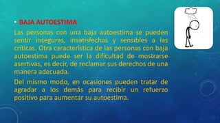 • BAJA AUTOESTIMA
Las personas con una baja autoestima se pueden
sentir inseguras, insatisfechas y sensibles a las
críticas. Otra característica de las personas con baja
autoestima puede ser la dificultad de mostrarse
asertivas, es decir, de reclamar sus derechos de una
manera adecuada.
Del mismo modo, en ocasiones pueden tratar de
agradar a los demás para recibir un refuerzo
positivo para aumentar su autoestima.
 