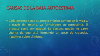 CAUSAS DE LA BAJA AUTOESTIMA
• Cada persona sigue su propio y único camino en la vida y,
a través del mismo, va formándose su autoestima. El
proceso suele ser gradual. La persona puede no darse
cuenta de que está formando un poso de creencias
negativas sobre sí misma.
 