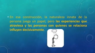 • En esa construcción, la naturaleza innata de la
persona juega un papel, pero las experiencias que
atraviesa y las personas con quienes se relaciona
influyen decisivamente.
 