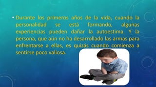 • Durante los primeros años de la vida, cuando la
personalidad se está formando, algunas
experiencias pueden dañar la autoestima. Y la
persona, que aún no ha desarrollado las armas para
enfrentarse a ellas, es quizás cuando comienza a
sentirse poco valiosa.
 