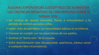 ALGUNAS EXPERIENCIAS SUSCEPTIBLES DE ALIMENTAR
LAS CREENCIAS NEGATIVAS DE UNA PERSONA SOBRE SÍ
MISMA SON:
• Ser víctima de abusos (sexuales, físicos o emocionales) y la
pérdida de control asociada a ellos.
• Haber visto desatendidas sus necesidades básicas en la infancia.
• Fracasar en cumplir con las expectativas de sus padres.
• Sentirse el “bicho raro” de la escuela.
• Sufrir discriminación (por discapacidad, apariencia, estatus social
o cualquier otra circunstancia).
 