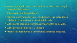 • Verse empujado por la presión social para seguir
determinadas normas.
• Sufrir acoso o bullying laboral.
• Padecer enfermedades que condicionen sus actividades
cotidianas o impacten en su calidad de vida.
• Sufrir por la pérdida de personas importantes de su vida.
• Sufrir por exclusión social y soledad.
• Afrontar el desempleo o condiciones laborales precarias.
 