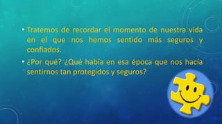 • Tratemos de recordar el momento de nuestra vida
en el que nos hemos sentido más seguros y
confiados.
• ¿Por qué? ¿Qué había en esa época que nos hacía
sentirnos tan protegidos y seguros?
 