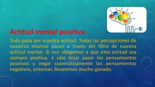 Actitud mental positiva:
Todo pasa por nuestra actitud. Todas las percepciones de
nosotros mismos pasan a través del filtro de nuestra
actitud mental. Si nos obligamos a que esta actitud sea
siempre positiva, a sólo dejar pasar los pensamientos
positivos y negar sistemáticamente los pensamientos
negativos, entonces llevaremos mucho ganado.
 