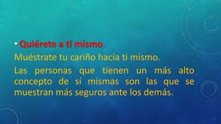 • Quiérete a ti mismo.
Muéstrate tu cariño hacia ti mismo.
Las personas que tienen un más alto
concepto de sí mismas son las que se
muestran más seguros ante los demás.
 