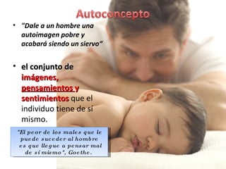"Dale a un hombre una autoimagen pobre y acabará siendo un siervo“ el conjunto de  imágenes,  pensamientos  y sentimientos  que el individuo tiene de sí mismo. "El peor de los males que le puede suceder al hombre es que llegue a pensar mal de sí mismo", Goethe.  