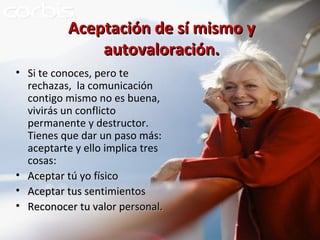 Aceptación de sí mismo y autovaloración. Si te conoces, pero te rechazas,  la comunicación contigo mismo no es buena, vivirás un conflicto permanente y destructor. Tienes que dar un paso más: aceptarte y ello implica tres cosas: Aceptar tú yo físico Aceptar tus sentimientos Reconocer tu valor personal. 