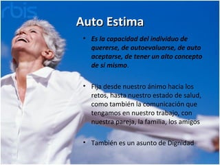 Auto Estima Es la capacidad del individuo de quererse, de autoevaluarse, de auto aceptarse, de tener un alto concepto de sí mismo . Fija desde nuestro ánimo hacia los retos, hasta nuestro estado de salud, como también la comunicación que tengamos en nuestro trabajo, con nuestra pareja, la familia, los amigos  También es un asunto de Dignidad 