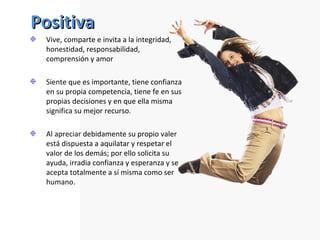 Positiva Vive, comparte e invita a la integridad, honestidad, responsabilidad, comprensión y amor Siente que es importante, tiene confianza en su propia competencia, tiene fe en sus propias decisiones y en que ella misma significa su mejor recurso.  Al apreciar debidamente su propio valer está dispuesta a aquilatar y respetar el valor de los demás; por ello solicita su ayuda, irradia confianza y esperanza y se acepta totalmente a sí misma como ser humano. 
