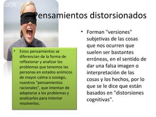 Pensamientos distorsionados Forman "versiones" subjetivas de las cosas que nos ocurren que suelen ser bastantes erróneas, en el sentido de dar una falsa imagen o interpretación de las cosas y los hechos, por lo que se le dice que están basados en "distorsiones cognitivas".  Estos pensamientos se diferencian de la forma de reflexionar y analizar los problemas que tenemos las personas en estados anímicos de mayor calma o sosiego, nuestros "pensamientos racionales", que intentan de adaptarse a los problemas y analizarlos para intentar resolverlos. 