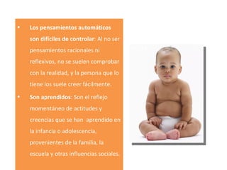 Los pensamientos automáticos son difíciles de controlar : Al no ser pensamientos racionales ni reflexivos, no se suelen comprobar con la realidad, y la persona que lo tiene los suele creer fácilmente. Son aprendidos : Son el reflejo momentáneo de actitudes y creencias que se han  aprendido en la infancia o adolescencia, provenientes de la familia, la escuela y otras influencias sociales.  