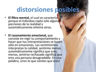 distorsiones posibles El filtro mental,  el cual se caracteriza porque el individuo capta solo algunas porciones de la realidad y automáticamente elimina otras. El razonamiento emocional,  que consiste en regir tu comportamiento y hacer que tus interpretaciones se basen  sólo en emociones. Los sentimientos interpretan la calidad, sentirme menos automáticamente significa que eres menos, sentirse rechazado significa que eres una persona desagradable. En una palabra, ¡eres lo que sientes que eres! 