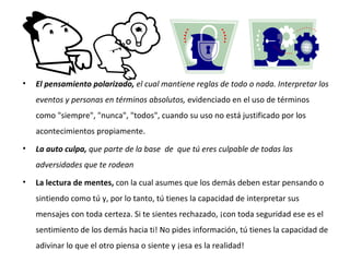 El pensamiento polarizado,  el cual mantiene reglas de todo o nada.  Interpretar los eventos y personas en términos absolutos,  evidenciado en el uso de términos como "siempre", "nunca", "todos", cuando su uso no está justificado por los acontecimientos propiamente. La auto culpa,  que parte de la base  de  que tú eres culpable de todas las adversidades que te rodean La lectura de mentes,  con la cual asumes que los demás deben estar pensando o sintiendo como tú y, por lo tanto, tú tienes la capacidad de interpretar sus mensajes con toda certeza. Si te sientes rechazado, ¡con toda seguridad ese es el sentimiento de los demás hacia ti! No pides información, tú tienes la capacidad de adivinar lo que el otro piensa o siente y ¡esa es la realidad! 