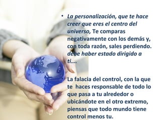 La personalización, que te hace creer que eres el centro del universo,  Te comparas negativamente con los demás y, con toda razón, sales perdiendo.  debe haber estado dirigido a ti…. La falacia del control, con la que te  haces responsable de todo lo que pasa a tu alrededor o ubicándote en el otro extremo, piensas que todo mundo tiene control menos tu. 