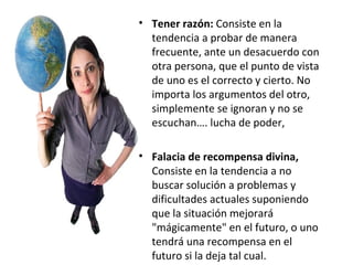 Tener razón:  Consiste en la tendencia a probar de manera frecuente, ante un desacuerdo con otra persona, que el punto de vista de uno es el correcto y cierto. No importa los argumentos del otro, simplemente se ignoran y no se escuchan…. lucha de poder, Falacia de recompensa divina,  Consiste en la tendencia a no buscar solución a problemas y dificultades actuales suponiendo que la situación mejorará "mágicamente" en el futuro, o uno tendrá una recompensa en el futuro si la deja tal cual. 
