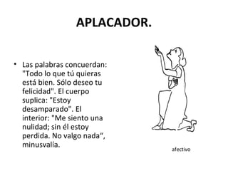 APLACADOR. Las palabras concuerdan: "Todo lo que tú quieras está bien. Sólo deseo tu felicidad". El cuerpo suplica: "Estoy desamparado". El interior: "Me siento una nulidad; sin él estoy perdida. No valgo nada“, minusvalía. afectivo 