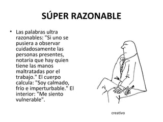 SÚPER RAZONABLE Las palabras ultra razonables: "Si uno se pusiera a observar cuidadosamente las personas presentes, notaria que hay quien tiene las manos maltratadas por el trabajo." El cuerpo calcula: "Soy calmado, frío e imperturbable." El interior: "Me siento vulnerable".  creativo 