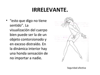 IRRELEVANTE. “ esto que digo no tiene sentido”. La visualización del cuerpo bien puede ser la de un objeto contorsionado y en exceso distraído. En la dinámica interior hay una honda sensación de no importar a nadie.  Seguridad afectiva 
