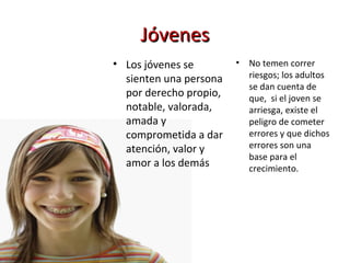 Jóvenes Los jóvenes se sienten una persona por derecho propio, notable, valorada, amada y comprometida a dar atención, valor y amor a los demás No temen correr riesgos; los adultos se dan cuenta de que,  si el joven se arriesga, existe el peligro de cometer errores y que dichos errores son una base para el crecimiento.  