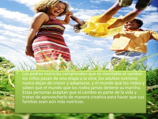 Los padres nutricios comprenden que es inevitable el cambio: los niños pasan de una etapa a la otra; los adultos nutricios nunca dejan de crecer y adaptarse, y el mundo que los rodea y saben que el mundo que los rodea jamás detiene su marcha.  Estas personas aceptan que el cambio es parte de la vida y tratan de aprovecharlo de manera creativa para hacer que sus familias sean aún más nutricias. 