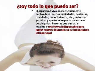 ¿soy todo lo que puedo ser? El organismo vivo posee virtualmente dentro de sí muchas habilidades, destrezas, cualidades, conocimientos, etc., en forma germinal y que todo lo que se necesita es desplegarlas, hacerlas que den así el máximo y  una forma indispensable para lograr nuestro desarrollo es la comunicación intrapersonal 
