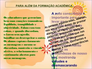 Os educadores que gerenciam
bemsuas emoções transmitem
Equilíbrio, tranqüilidade e
objetividade. Falamcomtom
calmo, e quando discordam,
o fazemsemagredir,
humilharou desrespeitaro outro.
Os alunos captamclaramente
as mensagens e mesmo se
discordam, manterão o vínculo
afetivo, o relacionamento e
continuarão abertos para
novas mensagens.
A auto consciência é
importante para nos
levar ao
reconhecimento de
que temos grande
potencial, mas
também, temos
limitações. O
autoconhecimento
ilumina as
profundezas de nosso
ser, mostrando
virtudes e
desmascarando
PARA ALÉM DA FORMAÇÃO ACADÊMICA...
As pessoas equilibradas, abertas,
nos encantam. Antes de prestar
atenção ao significado das
palavras, prestamos atenção
aos sinais profundos que nos
enviam, de que são pessoas
compreensivas, confiantes e
abertas a novas experiências
e idéias.
 