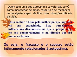 Ou seja, o fracasso e o sucesso estão
intimamente relacionados à autoestima.
Ousa sonhar e lutar pelo melhor porque acredita
em sua capacidade. Este autoconceito
influenciará diretamente no que a pessoa será,
em seu comportamento e na direção que irá
tomar no futuro.
Quem tem uma boa autoestima se valoriza, se vê
como merecedor de amor, respeito e se reconhece
como alguém capaz de lidar com situações difíceis
da vida.
 
