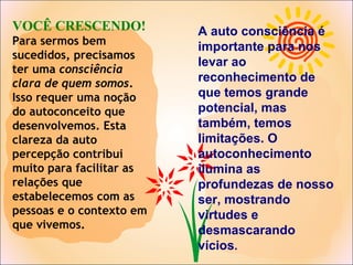 VOCÊ CRESCENDO!
Para sermos bem
sucedidos, precisamos
ter uma consciência
clara de quem somos.
Isso requer uma noção
do autoconceito que
desenvolvemos. Esta
clareza da auto
percepção contribui
muito para facilitar as
relações que
estabelecemos com as
pessoas e o contexto em
que vivemos.
A auto consciência é
importante para nos
levar ao
reconhecimento de
que temos grande
potencial, mas
também, temos
limitações. O
autoconhecimento
ilumina as
profundezas de nosso
ser, mostrando
virtudes e
desmascarando
vícios.
 