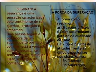 SEGURANÇA
Segurança é uma
sensação caracterizada
pelo sentimento de ser
querido, protegido e
amparado.
Uma pessoa segura é
portadora de um
autoconceito positivo,
por isso, está à vontade
com as pessoas, se
sente bem em qualquer
lugar, e é digna de
confiança.
A forma como
reagimos
às situações difíceis
é fator determinante
para nossa qualidade
de vida!
Há 2 tipos básicos de
atitudes frente às
dificuldades/crises
que chamaremos:
- Sr. Tadinho
- Sr. Superação
A FORÇA DA SUPERAÇÃO
 