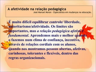 É muito difícil equilibrar controle/ liberdade,
autoritarismo/afetividade. Os limites são
importantes, mas a relação pedagógica afetiva é
fundamental. Aprendemos mais e melhor quando
o fazemos num clima de confiança, incentivo,
através de relações cordiais com os alunos,
quando nos mostramos pessoas abertas, afetivas,
carinhosas, tolerantes e flexíveis, dentro das
regras organizacionais.
A afetividade na relação pedagógica
José Manuel Moran - Especialista em mudanças na educação.
 