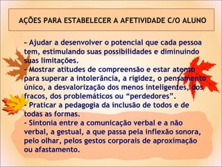 - Ajudar a desenvolver o potencial que cada pessoa
tem, estimulando suas possibilidades e diminuindo
suas limitações.
- Mostrar atitudes de compreensão e estar atento
para superar a intolerância, a rigidez, o pensamento
único, a desvalorização dos menos inteligentes, dos
fracos, dos problemáticos ou “perdedores”.
- Praticar a pedagogia da inclusão de todos e de
todas as formas.
- Sintonia entre a comunicação verbal e a não
verbal, a gestual, a que passa pela inflexão sonora,
pelo olhar, pelos gestos corporais de aproximação
ou afastamento.
AÇÕES PARA ESTABELECER A AFETIVIDADE C/O ALUNO
 