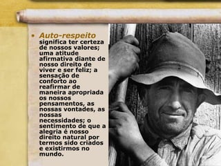 • Auto-respeito
significa ter certeza
de nossos valores;
uma atitude
afirmativa diante de
nosso direito de
viver e ser feliz; a
sensação de
conforto ao
reafirmar de
maneira apropriada
os nossos
pensamentos, as
nossas vontades, as
nossas
necessidades; o
sentimento de que a
alegria é nosso
direito natural por
termos sido criados
e existirmos no
mundo.
 