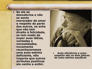 • Se ele se
desvaloriza e não
se sente
merecedor de amor
e respeito da parte
dos outros, se acha
que não tem
direito à felicidade,
se tem medo de
expor suas idéias,
vontades e
necessidades,
novamente
reconheceremos
uma auto-estima
deficiente, não
importa que outros
atributos positivos
ele venha a exibir.
• Auto-eficiência e auto-
respeito são os dois pilares
da auto-estima saudável
 