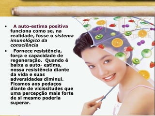 • A auto-estima positiva
funciona como se, na
realidade, fosse o sistema
imunológico da
consciência
• Fornece resistência,
força e capacidade de
regeneração. Quando é
baixa a auto- estima,
nossa resistência diante
da vida e suas
adversidades diminui.
Ficamos aos pedaços
diante de vicissitudes que
uma percepção mais forte
de si mesmo poderia
superar.
 