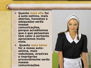 • Quanto mais alta for
a auto-estima, mais
abertas, honestas e
adequadas serão
nossas
comunicações,
porque acreditamos
que o que pensamos
tem valor e portanto
apreciamos muito
mais.
• Quanto mais baixa
for a nossa auto-
estima, mais
nebulosas, evasivas
e impróprias
provavelmente serão
nossas
comunicações.
 