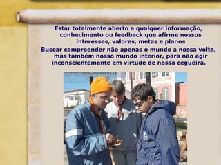 Estar totalmente aberto a qualquer informação,
conhecimento ou feedback que afirme nossos
interesses, valores, metas e planos
Buscar compreender não apenas o mundo a nossa volta,
mas também nosso mundo interior, para não agir
inconscientemente em virtude de nossa cegueira.
 