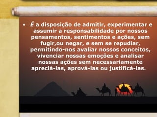 • É a disposição de admitir, experimentar e
assumir a responsabilidade por nossos
pensamentos, sentimentos e ações, sem
fugir,ou negar, e sem se repudiar,
permitindo-nos avaliar nossos conceitos,
vivenciar nossas emoções e analisar
nossas ações sem necessariamente
apreciá-las, aprová-las ou justificá-las.
 